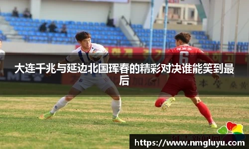 大连千兆与延边北国珲春的精彩对决谁能笑到最后